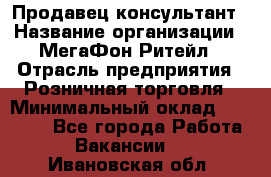 Продавец-консультант › Название организации ­ МегаФон Ритейл › Отрасль предприятия ­ Розничная торговля › Минимальный оклад ­ 25 000 - Все города Работа » Вакансии   . Ивановская обл.